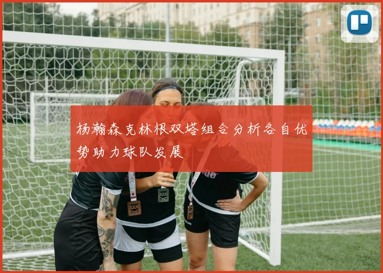 杨瀚森克林根双塔组合分析各自优势助力球队发展