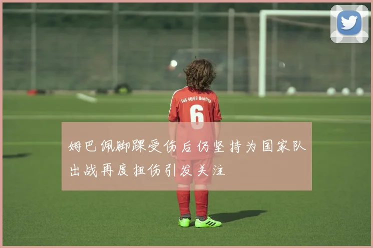 姆巴佩脚踝受伤后仍坚持为国家队出战再度扭伤引发关注