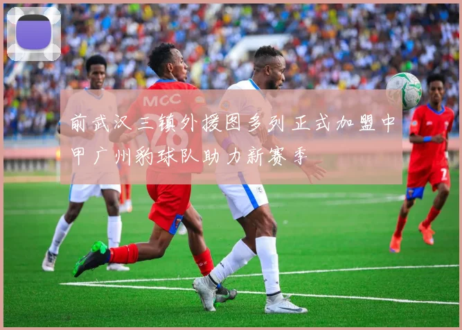 前武汉三镇外援图多列正式加盟中甲广州豹球队助力新赛季