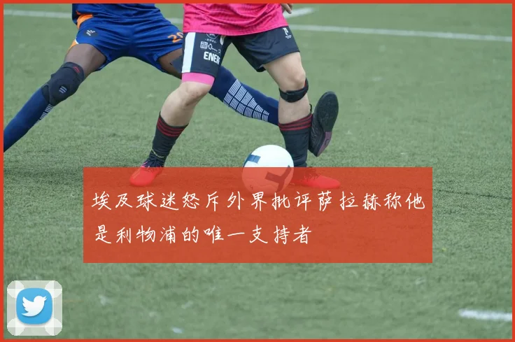 埃及球迷怒斥外界批评萨拉赫称他是利物浦的唯一支持者