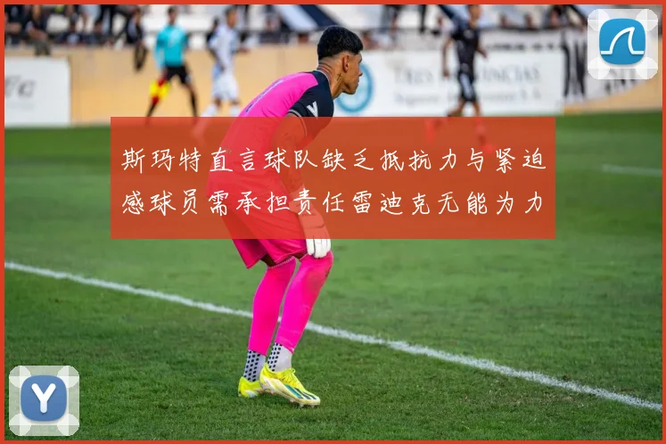 斯玛特直言球队缺乏抵抗力与紧迫感球员需承担责任雷迪克无能为力