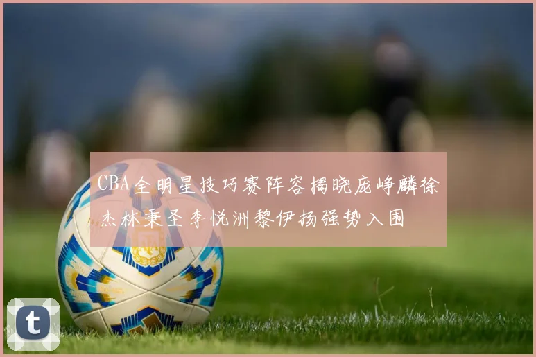 CBA全明星技巧赛阵容揭晓庞峥麟徐杰林秉圣李悦洲黎伊扬强势入围