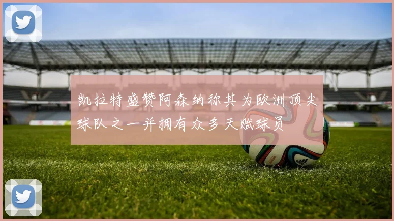 凯拉特盛赞阿森纳称其为欧洲顶尖球队之一并拥有众多天赋球员