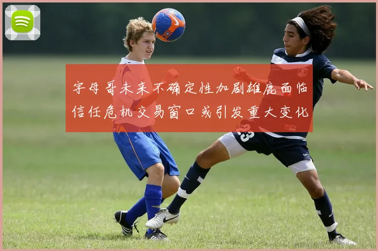 字母哥未来不确定性加剧雄鹿面临信任危机交易窗口或引发重大变化