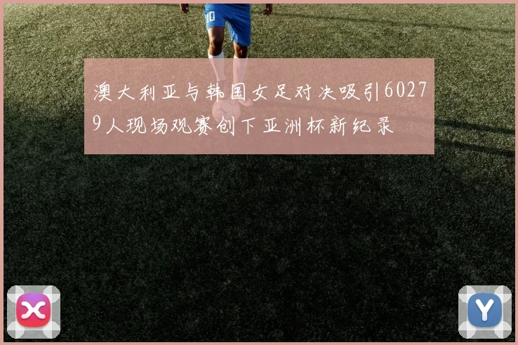 澳大利亚与韩国女足对决吸引60279人现场观赛创下亚洲杯新纪录
