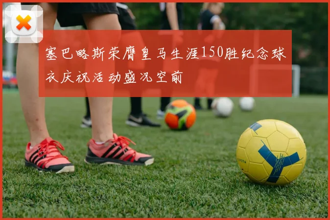 塞巴略斯荣膺皇马生涯150胜纪念球衣庆祝活动盛况空前