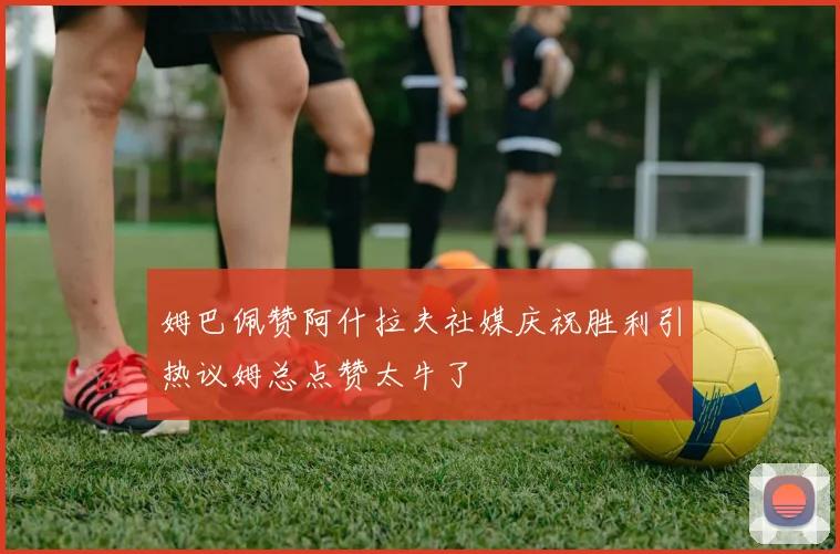 姆巴佩赞阿什拉夫社媒庆祝胜利引热议姆总点赞太牛了