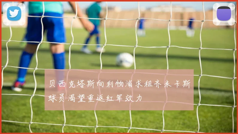 贝西克塔斯向利物浦求租齐米卡斯球员渴望重返红军效力