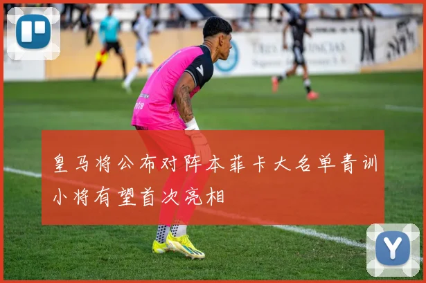 皇马将公布对阵本菲卡大名单青训小将有望首次亮相