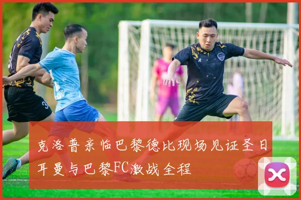 克洛普亲临巴黎德比现场见证圣日耳曼与巴黎FC激战全程