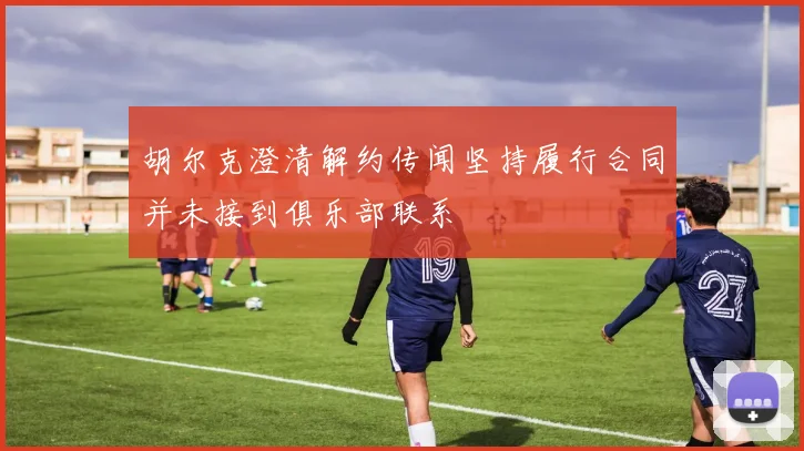 胡尔克澄清解约传闻坚持履行合同并未接到俱乐部联系