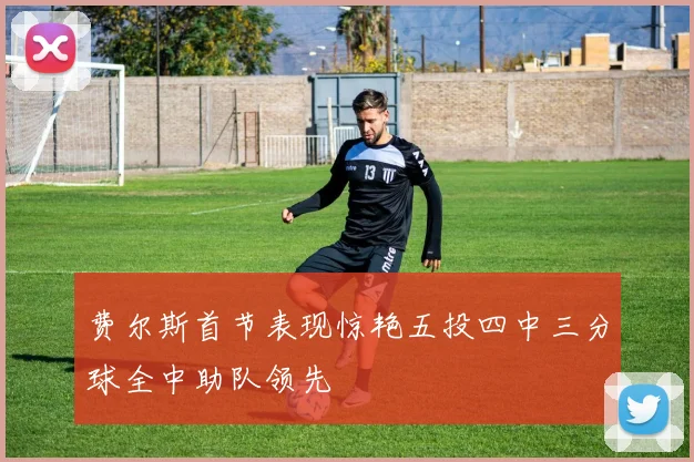 费尔斯首节表现惊艳五投四中三分球全中助队领先