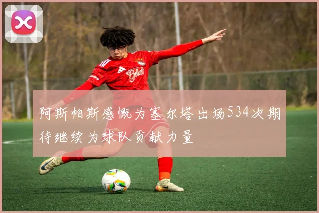阿斯帕斯感慨为塞尔塔出场534次期待继续为球队贡献力量