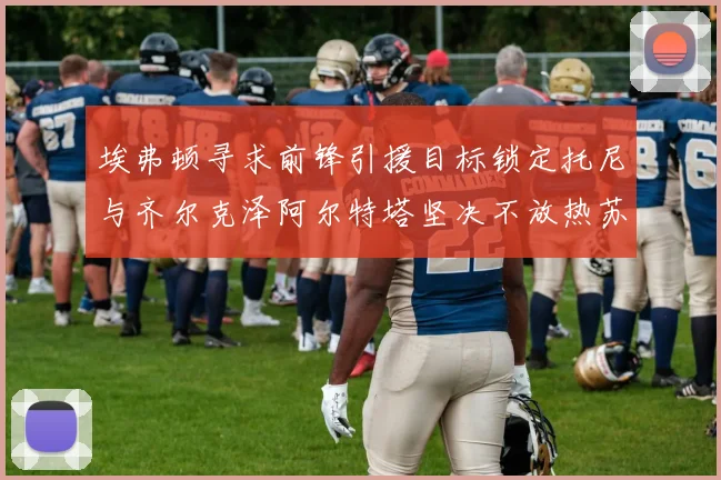 埃弗顿寻求前锋引援目标锁定托尼与齐尔克泽阿尔特塔坚决不放热苏斯