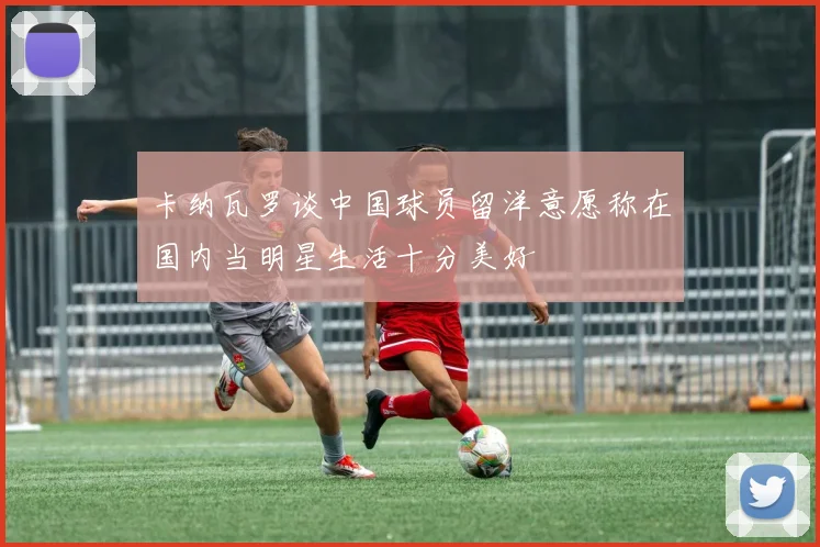 卡纳瓦罗谈中国球员留洋意愿称在国内当明星生活十分美好